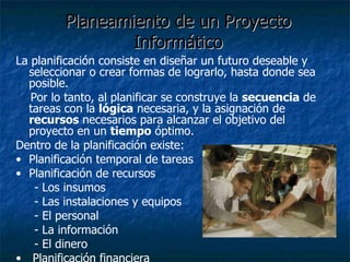 Planeamiento de un Proyecto Informático La planificación consiste en diseñar un futuro deseable y seleccionar o crear formas de lograrlo, hasta donde sea posible. Por lo tanto, al planificar se construye la  secuencia  de tareas con la  lógica  necesaria, y la asignación de  recursos  necesarios para alcanzar el objetivo del proyecto en un  tiempo  óptimo. Dentro de la planificación existe: Planificación temporal de tareas Planificación de recursos - Los insumos - Las instalaciones y equipos - El personal - La información - El dinero Planificación financiera 