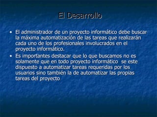 El Desarrollo El administrador de un proyecto informático debe buscar la máxima automatización de las tareas que realizarán cada uno de los profesionales involucrados en el proyecto informático. Es importantes destacar que lo que buscamos no es solamente que en todo proyecto informático  se este dispuesto a automatizar tareas requeridas por los usuarios sino también la de automatizar las propias tareas del proyecto 