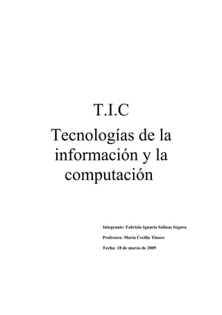T.I.C
Tecnologías de la
información y la
computación
Integrante: Fabrizio Ignacio Salinas Segura
Profesora: María Cecilia Tinoco
Fecha: 18 de marzo de 2009
 