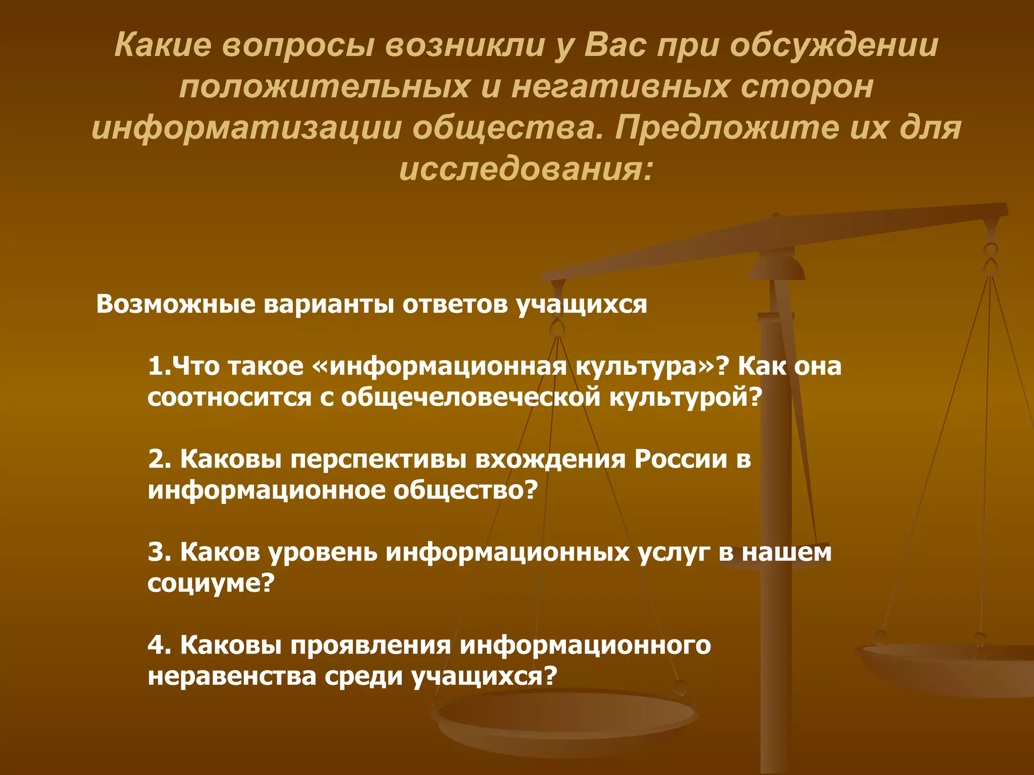 Какие вопросы возникли у Вас при обсуждении положительных и негативных сторон информатизации общества. Предложите их для исследования: Возможные варианты ответов учащихся 1.Что такое «информационная культура»? Как она соотносится с общечеловеческой культурой?  2. Каковы перспективы вхождения России в информационное общество?  3. Каков уровень информационных услуг в нашем социуме? 4. Каковы проявления информационного неравенства среди учащихся?  