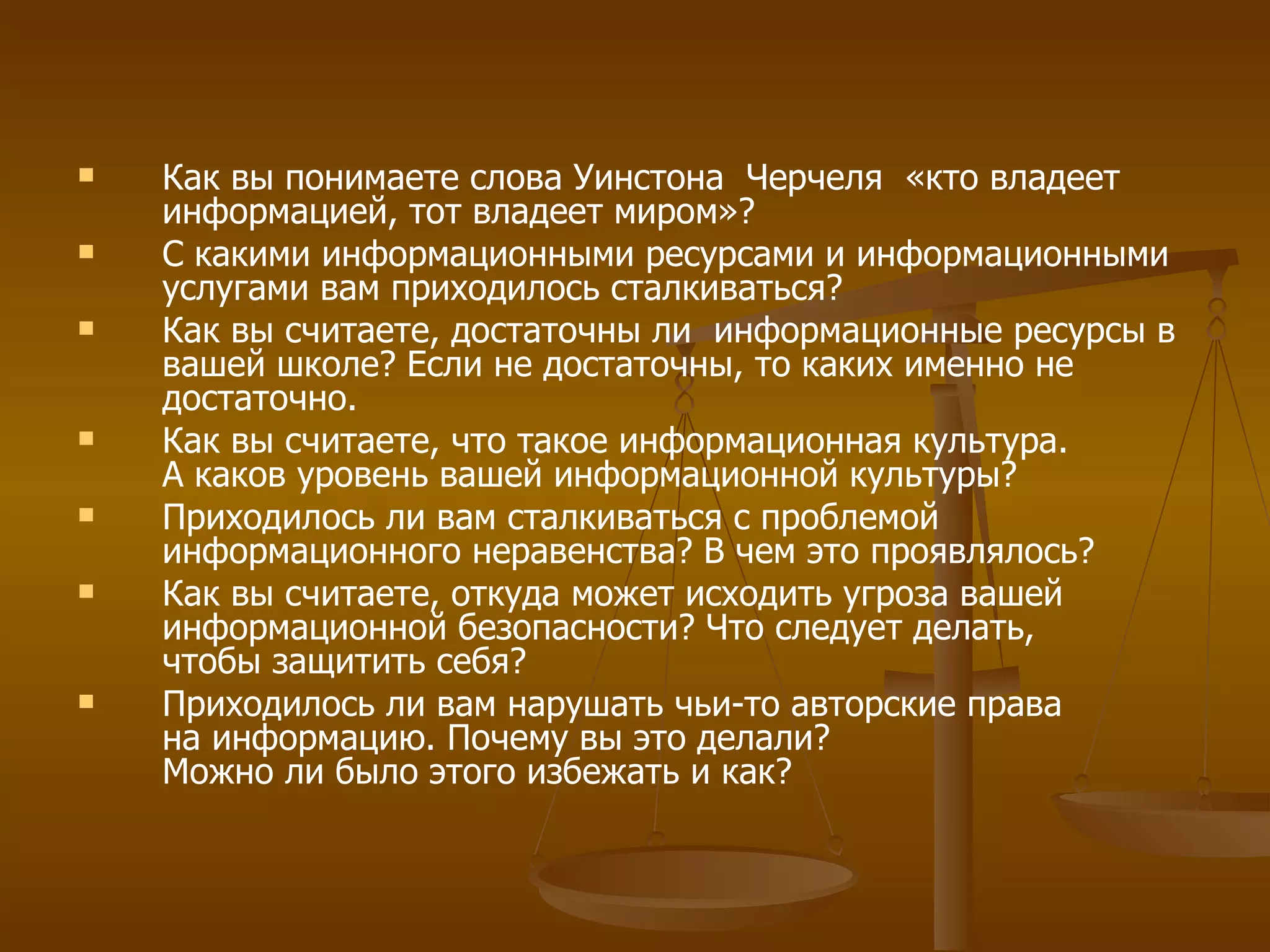 Как вы понимаете слова Уинстона  Черчеля  «кто владеет информацией, тот владеет миром»?  С какими информационными ресурсами и информационными услугами вам приходилось сталкиваться? Как вы считаете, достаточны ли  информационные ресурсы в вашей школе? Если не достаточны, то каких именно не достаточно. Как вы считаете, что такое информационная культура. А каков уровень вашей информационной культуры? Приходилось ли вам сталкиваться с проблемой информационного неравенства? В чем это проявлялось? Как вы считаете, откуда может исходить угроза вашей информационной безопасности? Что следует делать, чтобы защитить себя? Приходилось ли вам нарушать чьи-то авторские права на информацию. Почему вы это делали? Можно ли было этого избежать и как? 