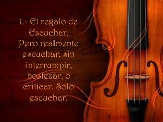 1.- El regalo de Escuchar. Pero realmente escuchar, sin interrumpir, bostezar, o criticar. Solo escuchar.