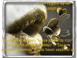 5.- El regalo de un cumplido. Un simple y sincero "te ves genial de rojo", "has hecho un gran trabajo" o "fue una estupenda comida" puede hacer especial un día.
