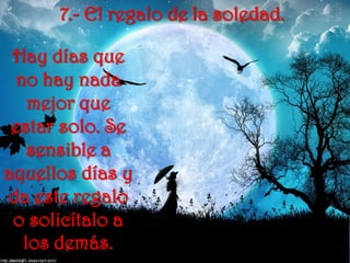 7.- El regalo de la soledad.Hay días que no hay nada mejor que estar solo. Se sensible a aquellos días y da este regalo o solicítalo a los demás. 