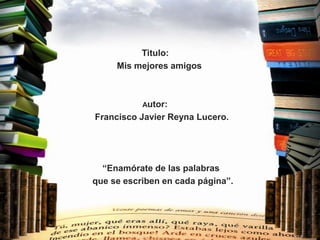 Titulo:
     Mis mejores amigos



           Autor:
Francisco Javier Reyna Lucero.




  “Enamórate de las palabras
que se escriben en cada página”.
 