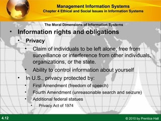 Information rights and obligations Privacy Claim of individuals to be left alone, free from surveillance or interference from other individuals, organizations, or the state.  Ability to control information about yourself In U.S., privacy protected by: First Amendment (freedom of speech) Fourth Amendment (unreasonable search and seizure) Additional federal statues Privacy Act of 1974 Management Information Systems Chapter 4 Ethical and Social Issues in Information Systems The Moral Dimensions of Information Systems 