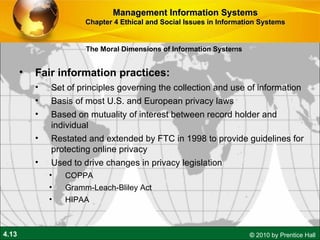 Fair information practices:  Set of principles governing the collection and use of information Basis of most U.S. and European privacy laws Based on mutuality of interest between record holder and individual  Restated and extended by FTC in 1998 to provide guidelines for protecting online privacy Used to drive changes in privacy legislation COPPA Gramm-Leach-Bliley Act HIPAA Management Information Systems Chapter 4 Ethical and Social Issues in Information Systems The Moral Dimensions of Information Systems 