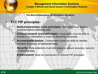 FTC FIP principles:  Notice/awareness (core principle):   Web sites must disclose practices before collecting data Choice/consent (core principle):   Consumers must be able to choose how information is used for secondary purposes Access/participation : Consumers must be able to review, contest accuracy of personal data Security :  Data collectors must take steps to ensure accuracy, security of personal data Enforcement :  Must be mechanism to enforce FIP principles Management Information Systems Chapter 4 Ethical and Social Issues in Information Systems The Moral Dimensions of Information Systems 
