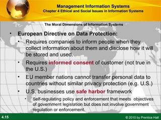 European Directive on Data Protection:  Requires companies to inform people when they collect information about them and disclose how it will be stored and used.  Requires  informed consent  of customer (not true in the U.S.) EU member nations cannot transfer personal data to countries without similar privacy protection (e.g. U.S.) U.S. businesses use  safe harbor  framework S elf-regulating policy and enforcement that meets  objectives of government legislation but does not involve government regulation or enforcement. Management Information Systems Chapter 4 Ethical and Social Issues in Information Systems The Moral Dimensions of Information Systems 