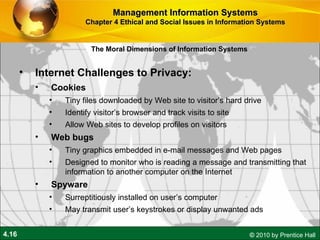 Internet Challenges to Privacy:  Cookies Tiny files downloaded by Web site to visitor’s hard drive Identify visitor’s browser and track visits to site Allow Web sites to develop profiles on visitors Web bugs Tiny graphics embedded in e-mail messages and Web pages Designed to monitor who is reading a message and transmitting that  information to another computer on the Internet Spyware Surreptitiously installed on user’s computer May transmit user’s keystrokes or display unwanted ads Management Information Systems Chapter 4 Ethical and Social Issues in Information Systems The Moral Dimensions of Information Systems 