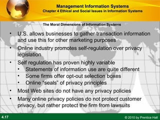 U.S. allows businesses to gather transaction information and use this for other marketing purposes Online industry promotes self-regulation over privacy legislation Self regulation has proven highly variable Statements of information use are quite different Some firms offer opt-out selection boxes Online “seals” of privacy principles Most Web sites do not have any privacy policies Many online privacy policies do not protect customer privacy, but rather protect the firm from lawsuits Management Information Systems Chapter 4 Ethical and Social Issues in Information Systems The Moral Dimensions of Information Systems 