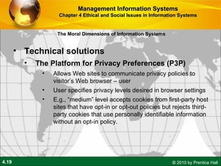 Technical solutions The Platform for Privacy Preferences (P3P) Allows Web sites to communicate privacy policies to visitor’s Web browser – user User specifies privacy levels desired in browser settings E.g., “medium” level accepts cookies from first-party host sites that have opt-in or opt-out policies but rejects third-party cookies that use personally identifiable information without an opt-in policy. Management Information Systems Chapter 4 Ethical and Social Issues in Information Systems The Moral Dimensions of Information Systems 