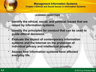 LEARNING OBJECTIVES Management Information Systems Chapter 4 Ethical and Social Issues in Information Systems Identify the ethical, social, and political issues that are raised by information systems. Identify the principles for conduct that can be used to guide ethical decisions. Evaluate the impact of contemporary information systems and the Internet on the protection of individual privacy and intellectual property. Assess how information systems have affected everyday life. 