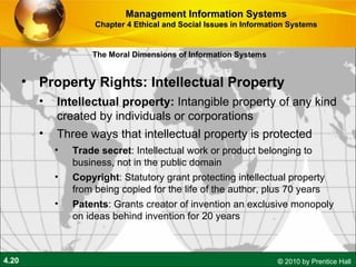 Property Rights: Intellectual Property Intellectual property:  Intangible property of any kind created by individuals or corporations Three ways that intellectual property is protected  Trade   secret : Intellectual work or product belonging to business, not in the public domain Copyright : Statutory grant protecting intellectual property from being copied for the life of the author, plus 70 years Patents : Grants creator of invention an exclusive monopoly on ideas behind invention for 20 years Management Information Systems Chapter 4 Ethical and Social Issues in Information Systems The Moral Dimensions of Information Systems 