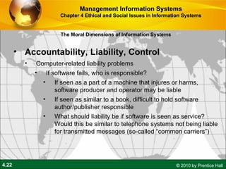 Accountability, Liability, Control Computer-related liability problems If software fails, who is responsible? If seen as a part of a machine that injures or harms, software producer and operator may be liable If seen as similar to a book, difficult to hold software author/publisher responsible What should liability be if software is seen as service? Would this be similar to telephone systems not being liable for transmitted messages (so-called “common carriers”) Management Information Systems Chapter 4 Ethical and Social Issues in Information Systems The Moral Dimensions of Information Systems 