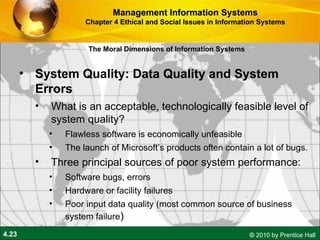 System Quality: Data Quality and System Errors What is an acceptable, technologically feasible level of system quality? Flawless software is economically unfeasible The launch of Microsoft’s products often contain a lot of bugs. Three principal sources of poor system performance: Software bugs, errors Hardware or facility failures Poor input data quality (most common source of business system failure ) Management Information Systems Chapter 4 Ethical and Social Issues in Information Systems The Moral Dimensions of Information Systems 