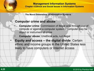 Computer crime and abuse Computer crime : Commission of illegal acts through use of compute or against a computer system – computer may be object or instrument of crime Computer abuse : Unethical acts, not illegal Equity and access – the digital divide : Certain ethnic and income groups in the United States less likely to have computers or Internet access Management Information Systems Chapter 4 Ethical and Social Issues in Information Systems The Moral Dimensions of Information Systems 