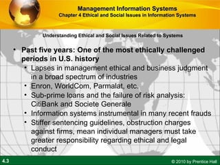 Understanding Ethical and Social Issues Related to Systems Past five years: One of the most ethically challenged periods in U.S. history Lapses in management ethical and business judgment in a broad spectrum of industries Enron, WorldCom, Parmalat, etc. Sub-prime loans and the failure of risk analysis: CitiBank and Societe Generale Information systems instrumental in many recent frauds Stiffer sentencing guidelines, obstruction charges against firms, mean individual managers must take greater responsibility regarding ethical and legal conduct Management Information Systems Chapter 4 Ethical and Social Issues in Information Systems 