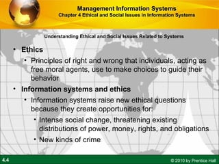 Understanding Ethical and Social Issues Related to Systems Ethics  P rinciples of right and wrong that individuals, acting as free moral agents, use to make choices to guide their behavior Information systems and ethics Information systems raise new ethical questions because they create opportunities for: Intense social change, threatening existing distributions of power, money, rights, and obligations New kinds of crime Management Information Systems Chapter 4 Ethical and Social Issues in Information Systems 