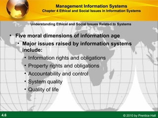 Understanding Ethical and Social Issues Related to Systems Five moral dimensions of information age Major issues raised by information systems include: Information rights and obligations Property rights and obligations Accountability and control System quality Quality of life Management Information Systems Chapter 4 Ethical and Social Issues in Information Systems 