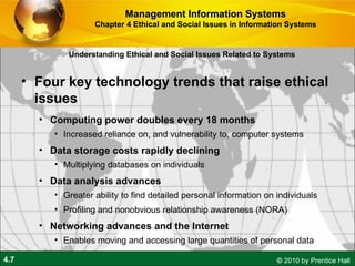 Understanding Ethical and Social Issues Related to Systems Four key technology trends that raise ethical issues Computing power doubles every 18 months Increased reliance on, and vulnerability to, computer systems Data storage costs rapidly declining Multiplying databases on individuals Data analysis advances Greater ability to find detailed personal information on individuals Profiling and nonobvious relationship awareness (NORA) Networking advances and the Internet Enables moving and accessing large quantities of personal data Management Information Systems Chapter 4 Ethical and Social Issues in Information Systems 