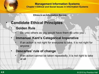 Candidate Ethical Principles Golden Rule Do unto others as you would have them do unto you Immanuel Kant’s Categorical Imperative If an action is not right for everyone to take, it is not right for anyone Descartes' rule of change If an action cannot be taken repeatedly, it is not right to take at all Management Information Systems Chapter 4 Ethical and Social Issues in Information Systems Ethics in an Information Society 