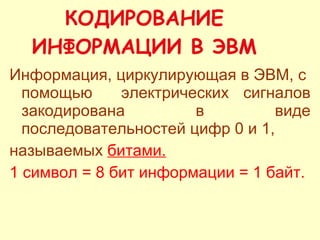 КОДИРОВАНИЕ ИНФОРМАЦИИ В ЭВМ Информация, циркулирующая в ЭВМ, с  помощью  электрических сигналов закодирована в виде последовательностей цифр 0 и 1, называемых  битами.   1 символ = 8 бит информации = 1 байт. 