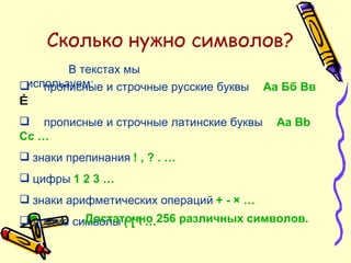 Сколько нужно символов? В текстах мы используем: прописные и строчные русские буквы   Аа Бб Вв  … прописные и строчные латинские буквы   Аа  Bb Cc  … знаки препинания   ! , ? . … цифры   1 2 3 … знаки арифметических операций   + -  ×  … другие символы   (  [  \ … Достаточно 256 различных символов. 
