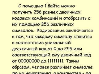 С помощью 1 байта можно получить 256 разных двоичных кодовых комбинаций и отобразить с их помощью 256 различных символов.  Кодирование заключается в том, что каждому символу ставится в соответствие уникальный десятичный код от 0 до 255 или соответствующий ему двоичный код от 00000000 до 11111111. Таким образом, человек различает символы по их начертанию, а компьютер - по их коду. 