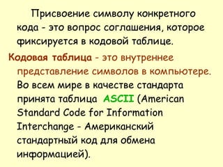 Присвоение символу конкретного кода - это вопрос соглашения, которое фиксируется в кодовой таблице. Кодовая таблица  - это внутреннее представление символов в компьютере.  Во всем мире в качестве стандарта принята таблица   ASCII  (American Standard Code for Information Interchange - Американский стандартный код для обмена информацией). 