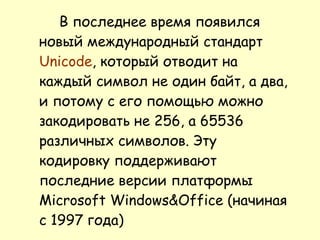 В последнее время появился новый международный стандарт  Unicode , который отводит на каждый символ не один байт, а два, и потому с его помощью можно закодировать не 256, а 65536 различных символов. Эту кодировку поддерживают последние версии платформы Microsoft Windows&Office (начиная с 1997 года)  