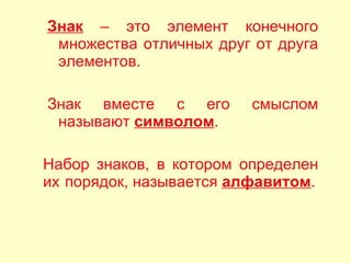Знак  – это элемент конечного множества отличных друг от друга элементов.  Знак вместе с его смыслом называют  символом . Набор знаков, в котором определен их порядок, называется  алфавитом . 
