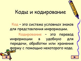 Коды и кодирование Код  – это система условных знаков для представления информации. Кодирование  – это перевод информации в удобную для передачи, обработки или хранения форму с помощью некоторого кода. 
