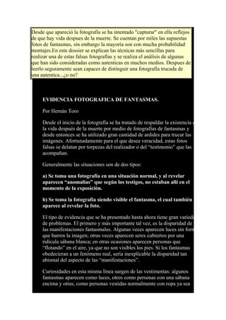 Desde que apareció la fotografía se ha intentado "capturar" en ella reflejos
de que hay vida despues de la muerte. Se cuentan por miles las supuestas
fotos de fantasmas, sin embargo la mayoría son con mucha probabilidad
montajes.En este dossier se explican las técnicas más sencillas para
realizar una de estas falsas fotografías y se realiza el análisis de algunas
que han sido consideradas como autenticas en muchos medios. Despues de
leerlo seguramente sean capaces de distinguir una fotografía trucada de
una autentica...¿o no?
EVIDENCIA FOTOGRAFICA DE FANTASMAS.
Por Hernán Toro
Desde el inicio de la fotografía se ha tratado de respaldar la existencia de
la vida después de la muerte por medio de fotografías de fantasmas y
desde entonces se ha utilizado gran cantidad de ardides para trucar las
imágenes. Afortunadamente para el que desea veracidad, estas fotos
falsas se delatan por torpezas del realizador o del “testimonio” que las
acompañan.
Generalmente las situaciones son de dos tipos:
a) Se toma una fotografía en una situación normal, y al revelar
aparecen “anomalías” que según los testigos, no estaban allí en el
momento de la exposición.
b) Se toma la fotografía siendo visible el fantasma, el cual también
aparece al revelar la foto.
El tipo de evidencia que se ha presentado hasta ahora tiene gran variedad
de problemas. El primero y más importante tal vez, es la disparidad de
las manifestaciones fantasmales. Algunas veces aparecen luces sin forma
que barren la imagen; otras veces aparecen seres cubiertos por una
ridícula sábana blanca; en otras ocasiones aparecen personas que
“flotando” en el aire, ya que no son visibles los pies. Si los fantasmas
obedecieran a un fenómeno real, sería inexplicable la disparidad tan
abismal del aspecto de las “manifestaciones”.
Curiosidades en esta misma línea surgen de las vestimentas: algunos
fantasmas aparecen como luces, otros como personas con una sábana
encima y otras, como personas vestidas normalmente con ropa ya sea
 