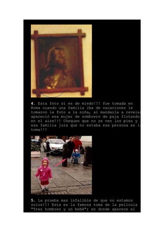 4. Esta foto si es de miedo!!! fue tomada en
Roma cuando una familia iba de vacaciones le
tomaron la foto a la niña, al mandarla a revelar
apareció esa mujer de sombrero de paja flotando
en el aire!!! Chequen que no se ven los pies y
esa familia jura que no estaba esa persona en la
toma!!!
5. La prueba mas infalible de que no estamos
solos!!! Esta es la famosa toma de la película
"Tres hombres y un bebé"; en donde aparece el
 