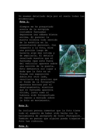 Un examen detallado deja por el suelo todas las
evidencias:
Foto 1:
Siempre me he preguntado
acerca de la estúpida
costumbre fantasmal
deponerse una sábana blanca
encima. Al parecer la
muerte elimina todo sentido
de la estética en la
presentación personal. Con
respecto a la foto, mire
una porción luego de
hacerla algo más nítida y
de ampliarla. El detalle
resaltado muestra que el
fantasma (que está fuera
del vehículo) aparece sobre
una sección de la puerta.
Esto demuestra sin lugar a
duda que la foto es un
fraude con exposición
doble.Por otro lado,
resultaría muy gracioso que
el fondo de la fotografía
aparezca borroso por el
desplazamiento, mientras
que el fantasma aparezca
nítido, justo como si
hubiera sido fotografiado
en reposo y montado sobre
la foto en movimiento.
Foto 2:
Da incluso pereza comentar que la foto tiene
todo el aspecto de haber sido hecha con la
herramienta de aerógrafo de Corel Photopaint.
También es penoso que alguien pueda tragarse esa
foto tan ridícula.
Foto 3:
 