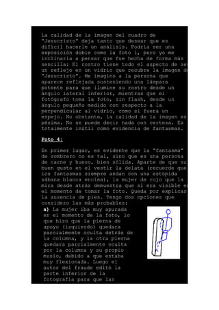 La calidad de la imagen del cuadro de
“Jesucristo” deja tanto que desear que es
difícil hacerle un análisis. Podría ser una
exposición doble como la foto 1, pero yo me
inclinaría a pensar que fue hecha de forma más
sencilla: El rostro tiene todo el aspecto de ser
un reflejo en un vidrio que recubre la imagen de
“Jesucristo”. Me imagino a la persona que
aparece reflejada sosteniendo una lámpara
potente para que ilumine su rostro desde un
ángulo lateral inferior, mientras que el
fotógrafo toma la foto, sin flash, desde un
ángulo pequeño medido con respecto a la
perpendicular al vidrio, como si fuera un
espejo. No obstante, la calidad de la imagen es
pésima. No se puede decir nada con certeza. Es
totalmente inútil como evidencia de fantasmas.
Foto 4:
En primer lugar, es evidente que la “fantasma”
de sombrero no es tal, sino que es una persona
de carne y hueso, bien sólida. Aparte de que su
buen gusto en el vestir la delata (recuerde que
los fantasmas siempre andan con una estúpida
sábana blanca encima), la mujer de rojo que la
mira desde atrás demuestra que sí era visible en
el momento de tomar la foto. Queda por explicar
la ausencia de pies. Tengo dos opciones que
considero las más probables:
a) La mujer iba muy apurada
en el momento de la foto, lo
que hizo que la pierna de
apoyo (izquierdo) quedara
parcialmente oculta detrás de
la columna, y la otra pierna
quedara parcialmente oculta
por la columna y su propio
muslo, debido a que estaba
muy flexionada. Luego el
autor del fraude editó la
parte inferior de la
fotografía para que las
 