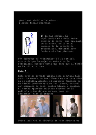 porciones visibles de ambas
piernas fueran borradas.
b) La más segura. La
explicación es trivialmente
simple: la mujer, que era parte
de la broma, saltó en el
momento de la exposición
fotográfica, doblando bien
hacia atrás las piernas.
Con respecto al “juramento” de la familia,
acerca de que la mujer no estaba en la
fotografía, conozco gente que jura que el hombre
no ha ido a la Luna.
Foto 5:
Esta arcaica leyenda urbana está refutada hace
años. La escena no fue filmada en una casa sino
en el estudio. Además, el supuesto fantasma es
un cartel publicitario de Ted Danson, vestido
con sombrero de copa, camisa blanca y smoking.
El cartel apareció en otras escenas de la
película y fue dejado en esta toma por
accidente. Mire la imagen:
Puede leer más al respecto en “Las páginas de
 