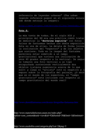 referencia de leyendas urbanas” (The urban
legends reference pages) en el siguiente enlace
(de donde extraje la imagen):
http://www.snopes.com/movies/films/3menbaby.htm
Foto 6:
La más tonta de todas. En el siglo XIX y
principios del XX era una práctica común tratar
de demostrar la “doctrina espírita” con fotos
falsas de fantasmas hechas con doble exposición.
Esta es una de ellas. La delata de forma jocosa
la inclinación del “espectro” y de los objetos
que sostiene. Todo en la imagen del fantasma
pareciera estar sometido a un campo
gravitacional que tuviera una inclinación de
unos 40 grados respecto a la vertical. De seguro
le tomaron una foto vertical a un tipo
encapuchado sosteniendo verticalmente dos
objetos (¿alguna sugerencia acerca de lo que
son?) y luego el “artista” rotó el negativo y lo
expuso sobre la fotografía del paisaje. ¿O será
que en el mundo de los espectros, el “campo
gravitatorio” está inclinado con respecto al
campo gravitatorio del mundo real?
http://www.dosmilfantasmas.com/dossier-fotografias-fantasmas.htm
http://www.materialdelectura.unam.mx/index.php?
option=com_content&task=view&id=92&Itemid=30&limit=1&limitstart=
3
http://www.escalofrio.com/categoria.php?cat=2&pag=3
 