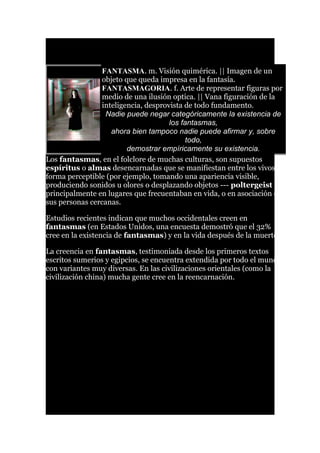 FANTASMA. m. Visión quimérica. || Imagen de un
objeto que queda impresa en la fantasía.
FANTASMAGORIA. f. Arte de representar figuras por
medio de una ilusión optica. || Vana figuración de la
inteligencia, desprovista de todo fundamento.
Nadie puede negar categóricamente la existencia de
los fantasmas,
ahora bien tampoco nadie puede afirmar y, sobre
todo,
demostrar empíricamente su existencia.
Los fantasmas, en el folclore de muchas culturas, son supuestos
espíritus o almas desencarnadas que se manifiestan entre los vivos de
forma perceptible (por ejemplo, tomando una apariencia visible,
produciendo sonidos u olores o desplazando objetos --- poltergeist --),
principalmente en lugares que frecuentaban en vida, o en asociación con
sus personas cercanas.
Estudios recientes indican que muchos occidentales creen en
fantasmas (en Estados Unidos, una encuesta demostró que el 32%
cree en la existencia de fantasmas) y en la vida después de la muerte.
La creencia en fantasmas, testimoniada desde los primeros textos
escritos sumerios y egipcios, se encuentra extendida por todo el mundo,
con variantes muy diversas. En las civilizaciones orientales (como la
civilización china) mucha gente cree en la reencarnación.
 