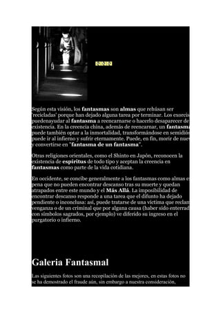 Según esta visión, los fantasmas son almas que rehúsan ser
'recicladas' porque han dejado alguna tarea por terminar. Los exorcistas
puedenayudar al fantasma a reencarnarse o hacerlo desaparecer de la
existencia. En la creencia china, además de reencarnar, un fantasma
puede también optar a la inmortalidad, transformándose en semidiós, o
puede ir al infierno y sufrir eternamente. Puede, en fin, morir de nuevo
y convertirse en "fantasma de un fantasma".
Otras religiones orientales, como el Shinto en Japón, reconocen la
existencia de espíritus de todo tipo y aceptan la creencia en
fantasmas como parte de la vida cotidiana.
En occidente, se concibe generalmente a los fantasmas como almas en
pena que no pueden encontrar descanso tras su muerte y quedan
atrapados entre este mundo y el Más Allá. La imposibilidad de
encontrar descanso responde a una tarea que el difunto ha dejado
pendiente o inconclusa: así, puede tratarse de una víctima que reclama
venganza o de un criminal que por alguna causa (haber sido enterrado
con símbolos sagrados, por ejemplo) ve diferido su ingreso en el
purgatorio o infierno.
Galeria Fantasmal
Las siguientes fotos son una recopilación de las mejores, en estas fotos no
se ha demostrado el fraude aún, sin embargo a nuestra consideración,
 