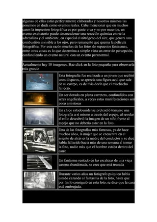 algunas de ellas están perfectamente elaboradas y nosotros mismos las
ponemos en duda como eventos reales. Cabe mencionar que en muchos
casos la impresion fotográfica es por gente viva y no por muertos, un
evento excitatorio puede desencadenar una reacción química entrte la
adrenalina y el ambiente, en especial el nitrógeno del aire, que genera una
combustión invisible a los ojos, pero remanente que quema la película
fotográfica. Por esta razón muchas de las fotos de supuestos fantasmas,
entre otras cosas es lo que determina a simple vista un error de percepción,
confundiendo un evento natural con un evento paranormal.
Actualmente hay 18 imagenes. Haz click en la foto pequeña para observarla
más grande
Esta fotografia fue realizada a un joven que recibió
unos disparos, se aprecia una figura azul que sale
de su cuerpo, es de más decir que el muchacho
falleció.
Un ser dorado en plena carretera, confundidos con
seres angelicales, a veces estas manifestaciones son
poco amistosas
Un chico estadounidense pretendió tomarse una
fotografía a sí mismo a través del espejo, al revelar
el rollo descubrió la imagen de un niño frente al
espejo que no debería estar en la foto.
Una de las fotografías más famosas, ya de hace
muchos años, la mujer que se encuentra en el
asiento de atrás es la madre del conductor y se dice
había fallecido hacía más de una semana al tomar
la foto, nadie más que el hombre estaba dentro del
carro
Un fantasma sentado en las escaleras de una vieja
casona abandonada, se cree que está trucada
Durante varios años un fotógrafo psíquico había
estado cazando al fantasma de la foto, hasta que
por fin lo consiguió en esta foto, se dice que la casa
está embrujada.
 