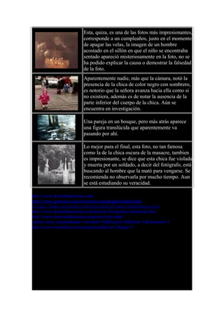 Esta, quiza, es una de las fotos más impresionantes,
corresponde a un cumpleaños, justo en el momento
de apagar las velas, la imagen de un hombre
acostado en el sillón en que el niño se encontraba
sentado apareció misteriosamente en la foto, no se
ha podido explicar la causa o demostrar la falsedad
de la foto.
Aparentemente nadie, más que la cámara, notó la
presencia de la chica de color negro con sombrero,
es notorio que la señora avanza hacia ella como si
no existiera, además es de notar la ausencia de la
parte inferior del cuerpo de la chica. Aún se
encuentra en investigación.
Una pareja en un bosque, pero más atrás aparece
una figura translúcida que aparentemente va
pasando por ahí.
Lo mejor para el final, esta foto, no tan famosa
como la de la chica oscura de la masacre, tambien
es impresionante, se dice que esta chica fue violada
y muerta por un soldado, a decir del fotógrafo, está
buscando al hombre que la mató para vengarse. Se
recomienda no observarla por mucho tiempo. Aun
se está estudiando su veracidad.
http://www.dosmilfantasmas.com/
http://www.geocities.com/torosaurio/escept/ghost/fanta.html
http://www.snopes.com/movies/films/3menbaby.htm
http://www.dosmilfantasmas.com/dossier-fotografias-fantasmas.htm
http://www.materialdelectura.unam.mx/index.php?
option=com_content&task=view&id=92&Itemid=30&limit=1&limitstart=3
http://www.escalofrio.com/categoria.php?cat=2&pag=3
 