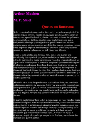 Arthur Machen
M. P. Shiel
Que es un fantasma
Se ha comprobado de manera científica que el cuerpo humano pierde 150
gramos de peso corporal cuando muere, según estudios, este volumen no
corresponde a pérdida de tejido, fluidos corporales o aire en los pulmones.
Muchos estudiosos del tema apuntan a que es el alma misma que se
dedsprende del cuerpo y eso significaría que el alma de una persona
cualquiera pesa aproximadamente eso. Este dato es muy importante porque
no se ha podido explicar de manera real, con bases científicas y además
suceede en todos y cada uno de los individuos que fallecen.
Según se sabe, el alma esta formada por 3 partes una mental, una
emocional y una espiritual, que juntas conformarían lo que es el cuerpo
astral. El cuerpo astral puede transportarse volando o teleportándose de un
lugar a otro, se cree que en el momento en que una persona muere dispone
de algunos segundos para despedirse de amigos o familiares, pero es en
este momento que sucede lo inevitable, las 3 partes se descomponen, el
alma espiritual se desliga de las otras dos y vuelve a la dimensión luminosa
de donde proceden las almas, quedando solo en la tierra el alma mental y el
alma emocional (algunos autores llaman a este alma cuerpo, proque no es
un alma completa).
Al quedar solas estas dos porciones se vuelven inestables y se convierten
un fantasmas, carentes de un cuerpo físico y de una porción espiritual que
les de personalidad y guía, la sección mental recuerda que tiene asuntos
pendientes y se mantiene en este mundo hasta que los cumpla, valiendose
para ello de gente perceptivas y comunicandose con los vivos dee diversas
formas.
El cuerpo mental recuerda su vida y algunas veces las vidas pasadas, puede
moverse en el plano astral recopilando informacion y como esta dimensión
no tiene tiempo ni espacio puede visualizar eventos posteriores, pero esto
no le sirve porque mientras más tiempo pasa aquí se desgasta más y sufre
los estragos de su propia sensibilidad memorial y de la de su parte
emocional, que aún continúa adherida a ella. A estos se les ayuda a
descansar cumpliendo con lo que no pudieron finalizar y escuchando los
mensajes que quieren darnos.
 