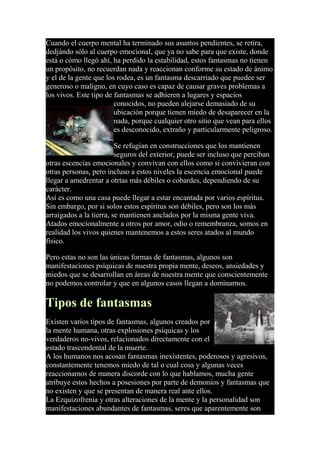 Cuando el cuerpo mental ha terminado sus asuntos pendientes, se retira,
dedjándo sólo al cuerpo emocional, que ya no sabe para que existe, donde
está o cómo llegó ahí, ha perdido la estabilidad, estos fantasmas no tienen
un propósito, no recuerdan nada y reaccionan conforme su estado de ánimo
y el de la gente que los rodea, es un fantasma descarriado que puedee ser
generoso o maligno, en cuyo caso es capaz de causar graves problemas a
los vivos. Este tipo de fantasmas se adhieren a lugares y espacios
conocidos, no pueden alejarse demasiado de su
ubicación porque tienen miedo de desaparecer en la
nada, porque cualquier otro sitio que vean para ellos
es desconocido, extraño y particularmente peligroso.
Se refugian en construcciones que los mantienen
seguros del exterior, puede ser incluso que perciban
otras escencias emocionales y convivan con ellos como si convivieran con
otras personas, pero incluso a estos niveles la escencia emocional puede
llegar a amedrentar a otrtas más débiles o cobardes, dependiendo de su
carácter.
Así es como una casa puede llegar a estar encantada por varios espíritus.
Sin embargo, por si solos estos espíritus son débiles, pero son los más
arraigados a la tierra, se mantienen anclados por la misma gente viva.
Atados emocionalmente a otros por amor, odio o remembranza, somos en
realidad los vivos quienes mantenemos a estos seres atados al mundo
físico.
Pero estas no son las únicas formas de fantasmas, algunos son
manifestaciones psíquicas de nuestra propia mente, deseos, ansiedades y
miedos que se desarrollan en áreas de nuestra mente que conscientemente
no podemos controlar y que en algunos casos llegan a dominarnos.
Tipos de fantasmas
Existen varios tipos de fantasmas, algunos creados por
la mente humana, otras explosiones psíquicas y los
verdaderos no-vivos, relacionados directamente con el
estado trascendental de la muerte.
A los humanos nos acosan fantasmas inexistentes, poderosos y agresivos,
constantemente tenemos miedo de tal o cual cosa y algunas veces
reaccionamos de manera discorde con lo que hablamos, mucha gente
atribuye estos hechos a posesiones por parte de demonios y fantasmas que
no existen y que se presentan de manera real ante ellos.
La Ezquizofrenia y otras alteraciones de la mente y la personalidad son
manifestaciones abundantes de fantasmas, seres que aparentemente son
 