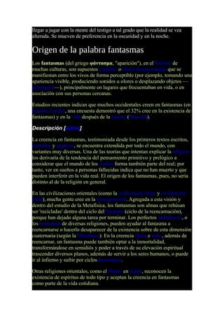 llegar a jugar con la mente del testigo a tal grado que la realidad se vea
alterada. Se mueven de preferencia en la oscuridad y en la noche.
Origen de la palabra fantasmas
Los fantasmas (del griego φάντασμα, "aparición"), en el folclore de
muchas culturas, son supuestos espíritus o almas desencarnadas que se
manifiestan entre los vivos de forma perceptible (por ejemplo, tomando una
apariencia visible, produciendo sonidos u olores o desplazando objetos —
poltergeist—), principalmente en lugares que frecuentaban en vida, o en
asociación con sus personas cercanas.
Estudios recientes indican que muchos occidentales creen en fantasmas (en
Estados Unidos, una encuesta demostró que el 32% cree en la existencia de
fantasmas) y en la vida después de la muerte (Más allá).
Descripción [editar]
La creencia en fantasmas, testimoniada desde los primeros textos escritos,
sumerios y egipcios, se encuentra extendida por todo el mundo, con
variantes muy diversas. Una de las teorías que intentan explicar la religión
los derivaría de la tendencia del pensamiento primitivo y prelógico a
considerar que el mundo de los sueños forma también parte del real; por
tanto, ver en sueños a personas fallecidas indica que no han muerto y que
pueden interferir en la vida real. El origen de los fantasmas, pues, no sería
distinto al de la religión en general.
En las civilizaciones orientales (como la civilización china y civilización
india), mucha gente cree en la reencarnación. Agregada a esta visión y
dentro del estudio de la Metafísica, los fantasmas son almas que rehúsan
ser 'recicladas' dentro del ciclo del Samsara (ciclo de la reencarnación),
porque han dejado alguna tarea por terminar. Los perfectos metafísicos, o
los exorcistas de diversas religiones, pueden ayudar al fantasma a
reencarnarse o hacerlo desaparecer de la existencia sobre de esta dimensión
cuaternaria (según la Metafísica). En la creencia china e india, además de
reencarnar, un fantasma puede también optar a la inmortalidad,
transformándose en semidiós y poder a través de su elevación espiritual
trascender diversos planos, además de servir a los seres humanos, o puede
ir al infierno y sufrir por ciclos karmáticos.
Otras religiones orientales, como el Shinto en Japón, reconocen la
existencia de espíritus de todo tipo y aceptan la creencia en fantasmas
como parte de la vida cotidiana.
 