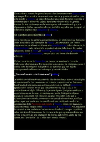 En occidente, se concibe generalmente a los fantasmas como almas en pena
que no pueden encontrar descanso tras su muerte y quedan atrapados entre
este mundo y cosmos. La imposibilidad de encontrar descanso responde a
una tarea que el difunto ha dejado pendiente o inconclusa: así, puede
tratarse de una víctima que reclama venganza o de un criminal que por
alguna causa (haber sido enterrado con símbolos sagrados, por ejemplo) ve
diferido su ingreso en el purgatorio o infierno.
En la cultura contemporánea [editar]
En la mayoría de las culturas contemporáneas, las apariciones de fantasmas
están asociadas a una sensación de miedo. Las apariciones son fuente
importante de estudio de recién nacidas pseudociencias, tal es el caso de la
parapsicología. Aún es también importante dentro del estudio de ciertas
religiones, como el Islam, el Budismo, Jainismo, Hinduismo, Shintoismo,
Espiritualismo y Cristianismo, aunque cada una lo estudia de modo
diferente.
En las creencias de la Nueva Era, se intenta racionalizar la creencia
tradicional afirmando que los fantasmas son cúmulos de energía negativa o
que se trata de imágenes holográficas de personas que han dejado
impregnado el ambiente con su imagen y sus actividades.
¿Comunicación con fantasmas? [editar]
A medida que el hombre moderno ha ido desarrollando nuevas tecnologías
de comunicación, los interesados en entablar contacto con los fantasmas
han tratado de utilizarlas con este propósito: así, se habla de psicofonías
(grabaciones sonoras en las que supuestamente se oye la voz o los
movimientos de algún difunto) y de psicoimágenes (imágenes estáticas o
en movimiento en las que, presuntamente, puede distinguirse alguna
presencia fantasmal). Sin embargo, quienes pretenden justificar la
existencia de otro mundo y comunicación con el mismo deben justificar
primero por qué casi todas las manifestaciones espirituales suelen ser
aplicaciones de la Psicología del engaño o fraudes, como con frecuencia
han demostrado magos como Harry Houdini o James Randi. Así, mediante
la comunicación, también se ha ido desarrollando el concepto científico
sobre este tipo de fenómenos. Se cree que más que alguna manifestación
divina o macabra es una liberación de energia del cuerpo, dicho de otra
forma, una "evolución" de la vida en el mundo terrenal.
 