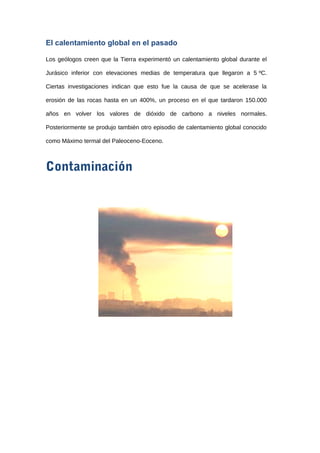 El calentamiento global en el pasado
Los geólogos creen que la Tierra experimentó un calentamiento global durante el
Jurásico inferior con elevaciones medias de temperatura que llegaron a 5 ºC.
Ciertas investigaciones indican que esto fue la causa de que se acelerase la
erosión de las rocas hasta en un 400%, un proceso en el que tardaron 150.000
años en volver los valores de dióxido de carbono a niveles normales.
Posteriormente se produjo también otro episodio de calentamiento global conocido
como Máximo termal del Paleoceno-Eoceno.
Contaminación
 