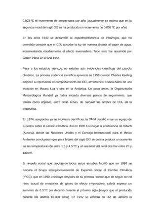 0,003 ºC el incremento de temperatura por año (actualmente se estima que en la
segunda mitad del siglo XX se ha producido un incremento de 0.005 ºC por año).
En los años 1940 se desarrolló la espectrofotometría de infrarrojos, que ha
permitido conocer que el CO2 absorbe la luz de manera distinta al vapor de agua,
incrementando notablemente el efecto invernadero. Todo esto fue resumido por
Gilbert Plass en el año 1955.
Pese a los estudios teóricos, no existían aún evidencias científicas del cambio
climático. La primera evidencia científica apareció en 1958 cuando Charles Keeling
empezó a representar el comportamiento del CO2 atmosférico. Usaba datos de una
estación en Mauna Loa y otra en la Antártica. Un poco antes, la Organización
Meteorológica Mundial ya había iniciado diversos planos de seguimiento, que
tenían como objetivo, entre otras cosas, de calcular los niveles de CO2 en la
troposfera.
En 1974, aceptadas ya las hipótesis científicas, la OMM decidió crear un equipo de
expertos sobre el cambio climático. Así en 1985 tuvo lugar la conferencia de Villach
(Austria), donde las Naciones Unidas y el Consejo Internacional para el Medio
Ambiente concluyeron que para finales del siglo XXI se podría producir un aumento
en las temperaturas de entre 1,5 y 4,5 ºC y un ascenso del nivel del mar entre 20 y
140 cm.
El revuelo social que produjeron todos estos estudios facilitó que en 1988 se
fundara el Grupo Intergubernamental de Expertos sobre el Cambio Climático
(IPCC), que en 1990, concluyo después de su primera reunión que de seguir con el
ritmo actual de emisiones de gases de efecto invernadero, cabría esperar un
aumento de 0,3 ºC por decenio durante el próximo siglo (mayor que el producido
durante los últimos 10.000 años). En 1992 se celebró en Río de Janeiro la
 