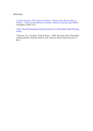 Referencias:
↑ Cambio Climático 2007: Informe de Síntesis - Resumen para Responsables de
Políticas - Traducción del Ministerio de Medio Ambiente de España, pág.6 (2007).
Consultado el 2007-12-21.
↑ More Than 650 International Scientists Dissent Over Man-Made Global Warming
Claims
↑ Peterson, T.C., Connolley, W.M. & Fleck, J., 2008: The myth of the 1970s global
cooling scientific consensus. Bulletin of the American Meteorological Society, in
press.
 